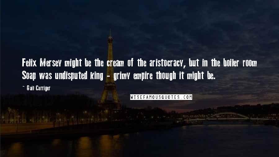 Gail Carriger Quotes: Felix Mersey might be the cream of the aristocracy, but in the boiler room Soap was undisputed king - grimy empire though it might be.