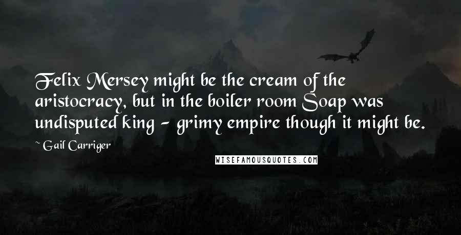 Gail Carriger Quotes: Felix Mersey might be the cream of the aristocracy, but in the boiler room Soap was undisputed king - grimy empire though it might be.