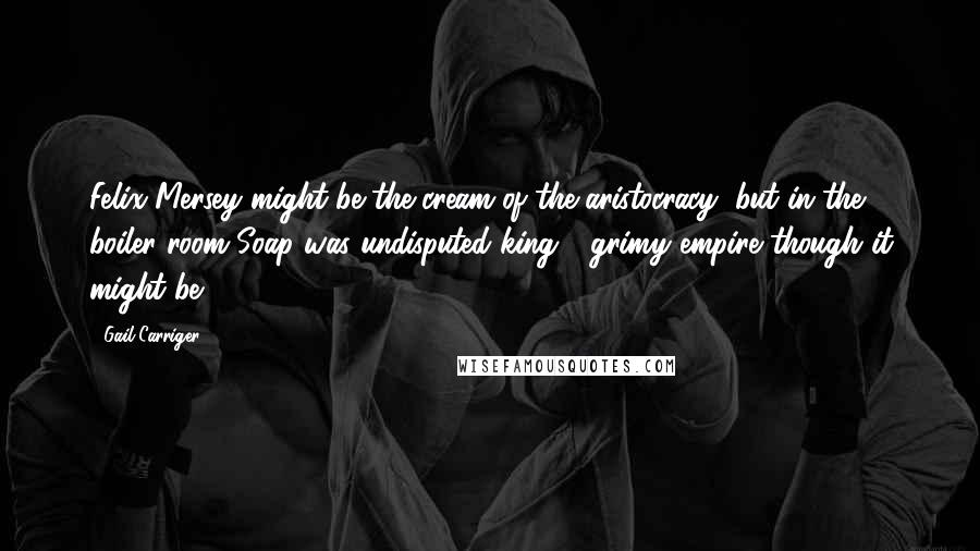 Gail Carriger Quotes: Felix Mersey might be the cream of the aristocracy, but in the boiler room Soap was undisputed king - grimy empire though it might be.