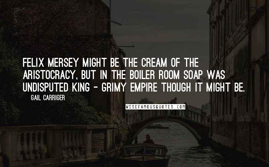 Gail Carriger Quotes: Felix Mersey might be the cream of the aristocracy, but in the boiler room Soap was undisputed king - grimy empire though it might be.