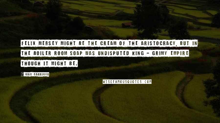 Gail Carriger Quotes: Felix Mersey might be the cream of the aristocracy, but in the boiler room Soap was undisputed king - grimy empire though it might be.