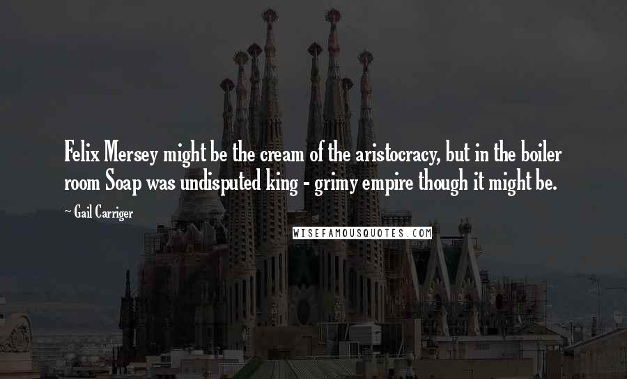 Gail Carriger Quotes: Felix Mersey might be the cream of the aristocracy, but in the boiler room Soap was undisputed king - grimy empire though it might be.