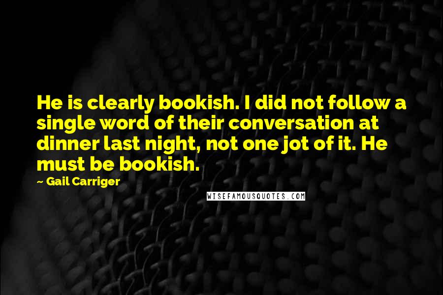 Gail Carriger Quotes: He is clearly bookish. I did not follow a single word of their conversation at dinner last night, not one jot of it. He must be bookish.