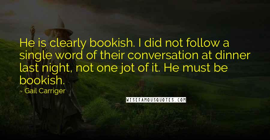 Gail Carriger Quotes: He is clearly bookish. I did not follow a single word of their conversation at dinner last night, not one jot of it. He must be bookish.