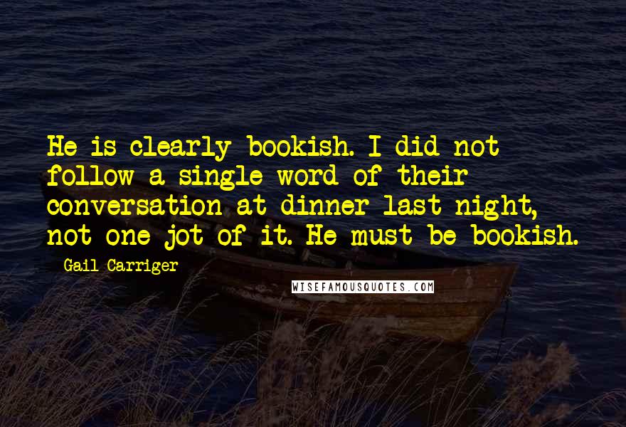 Gail Carriger Quotes: He is clearly bookish. I did not follow a single word of their conversation at dinner last night, not one jot of it. He must be bookish.