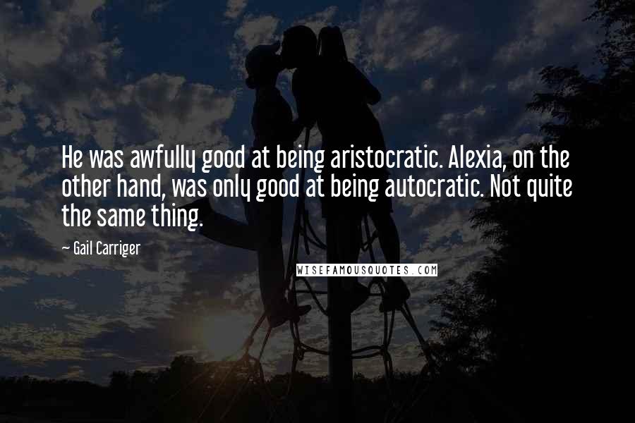 Gail Carriger Quotes: He was awfully good at being aristocratic. Alexia, on the other hand, was only good at being autocratic. Not quite the same thing.