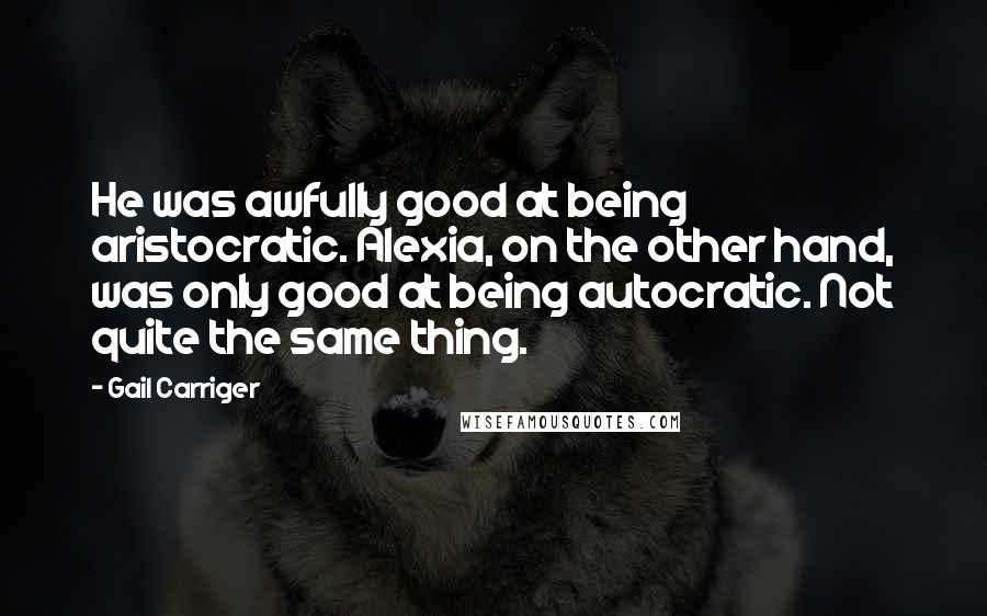 Gail Carriger Quotes: He was awfully good at being aristocratic. Alexia, on the other hand, was only good at being autocratic. Not quite the same thing.