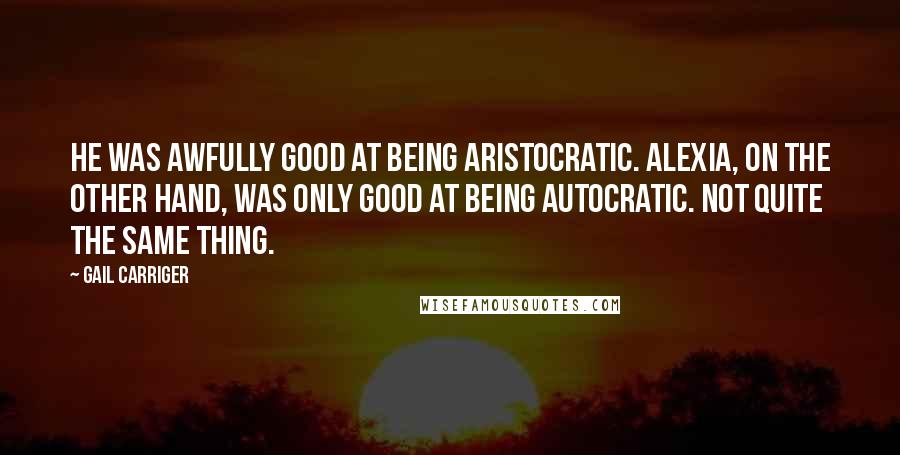 Gail Carriger Quotes: He was awfully good at being aristocratic. Alexia, on the other hand, was only good at being autocratic. Not quite the same thing.