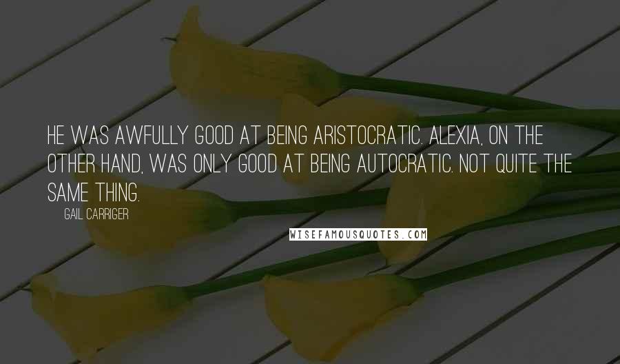 Gail Carriger Quotes: He was awfully good at being aristocratic. Alexia, on the other hand, was only good at being autocratic. Not quite the same thing.
