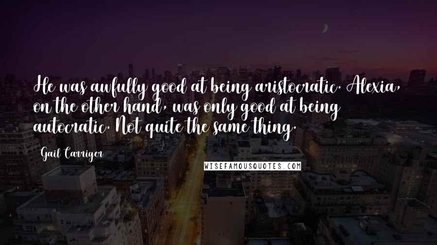 Gail Carriger Quotes: He was awfully good at being aristocratic. Alexia, on the other hand, was only good at being autocratic. Not quite the same thing.