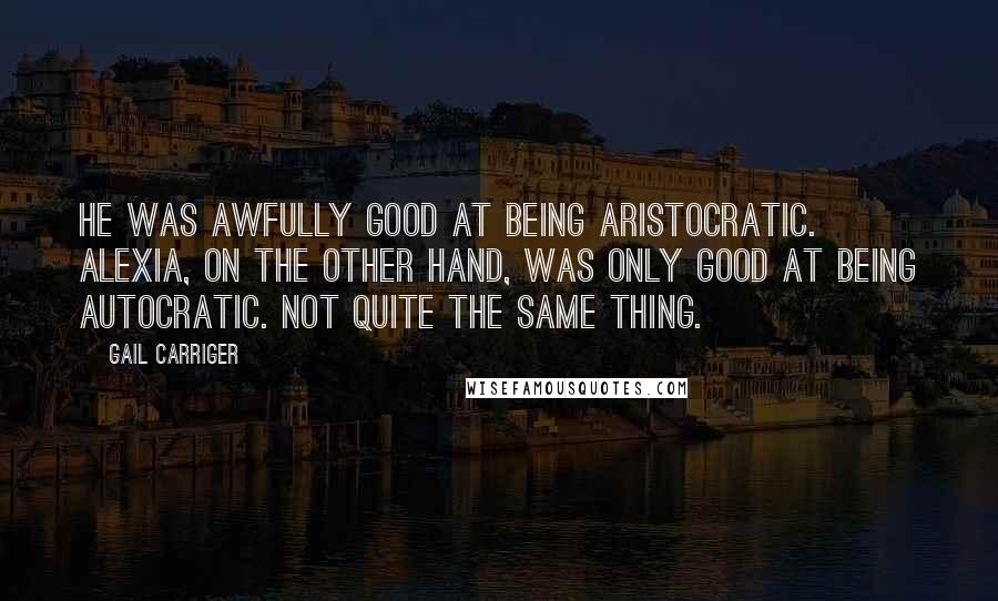 Gail Carriger Quotes: He was awfully good at being aristocratic. Alexia, on the other hand, was only good at being autocratic. Not quite the same thing.