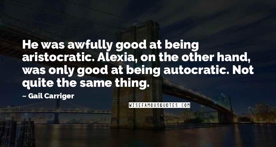 Gail Carriger Quotes: He was awfully good at being aristocratic. Alexia, on the other hand, was only good at being autocratic. Not quite the same thing.