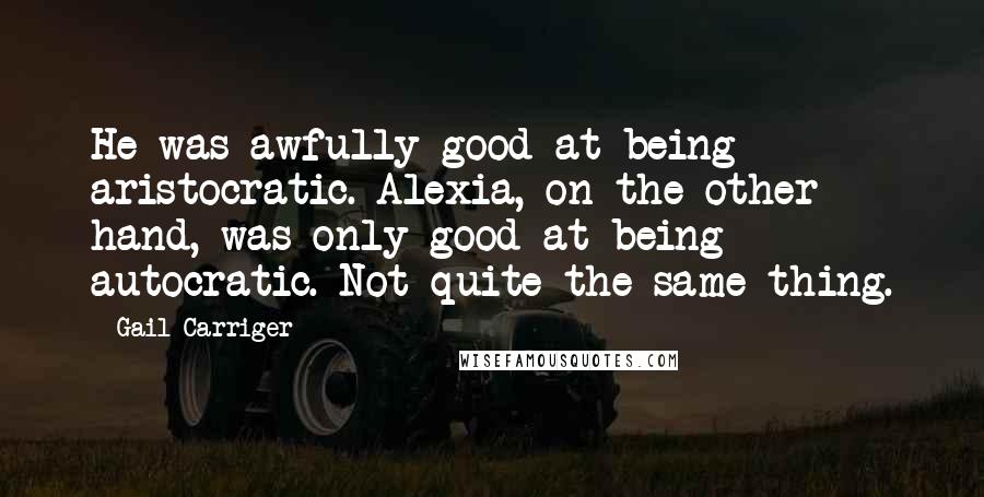 Gail Carriger Quotes: He was awfully good at being aristocratic. Alexia, on the other hand, was only good at being autocratic. Not quite the same thing.