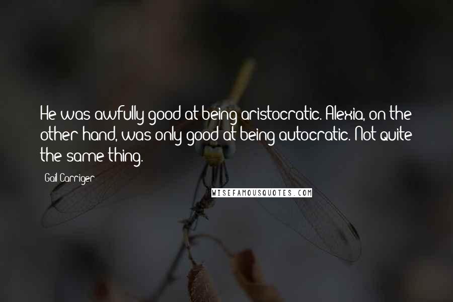 Gail Carriger Quotes: He was awfully good at being aristocratic. Alexia, on the other hand, was only good at being autocratic. Not quite the same thing.