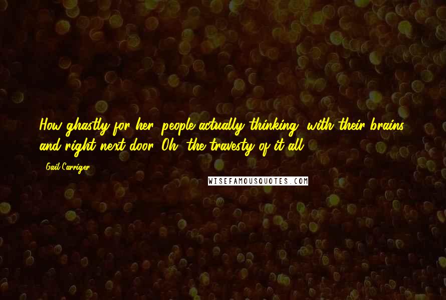 Gail Carriger Quotes: How ghastly for her, people actually thinking, with their brains, and right next door. Oh, the travesty of it all.