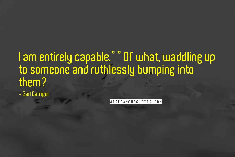 Gail Carriger Quotes: I am entirely capable.""Of what, waddling up to someone and ruthlessly bumping into them?