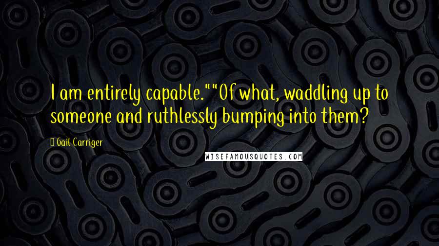 Gail Carriger Quotes: I am entirely capable.""Of what, waddling up to someone and ruthlessly bumping into them?