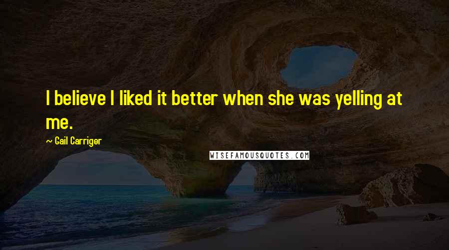 Gail Carriger Quotes: I believe I liked it better when she was yelling at me.