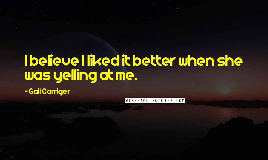 Gail Carriger Quotes: I believe I liked it better when she was yelling at me.
