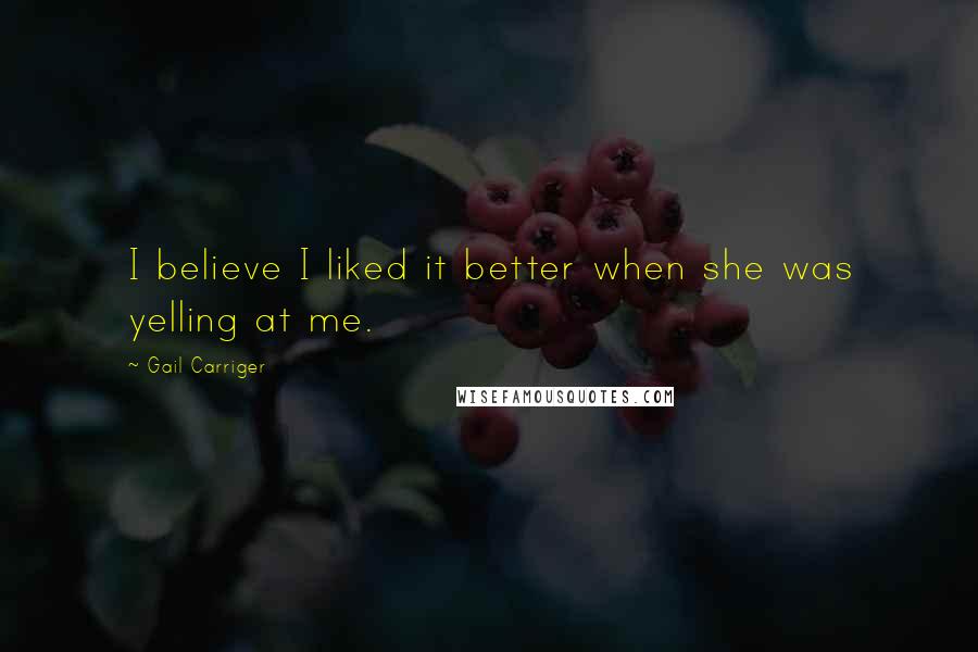 Gail Carriger Quotes: I believe I liked it better when she was yelling at me.