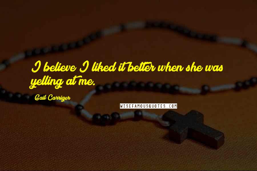 Gail Carriger Quotes: I believe I liked it better when she was yelling at me.