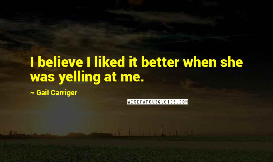 Gail Carriger Quotes: I believe I liked it better when she was yelling at me.