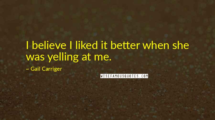 Gail Carriger Quotes: I believe I liked it better when she was yelling at me.