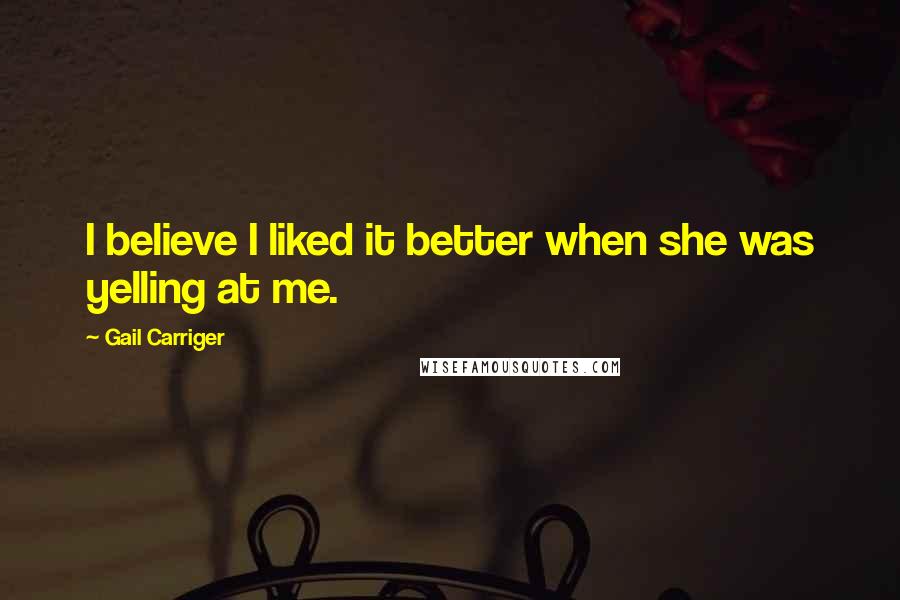 Gail Carriger Quotes: I believe I liked it better when she was yelling at me.