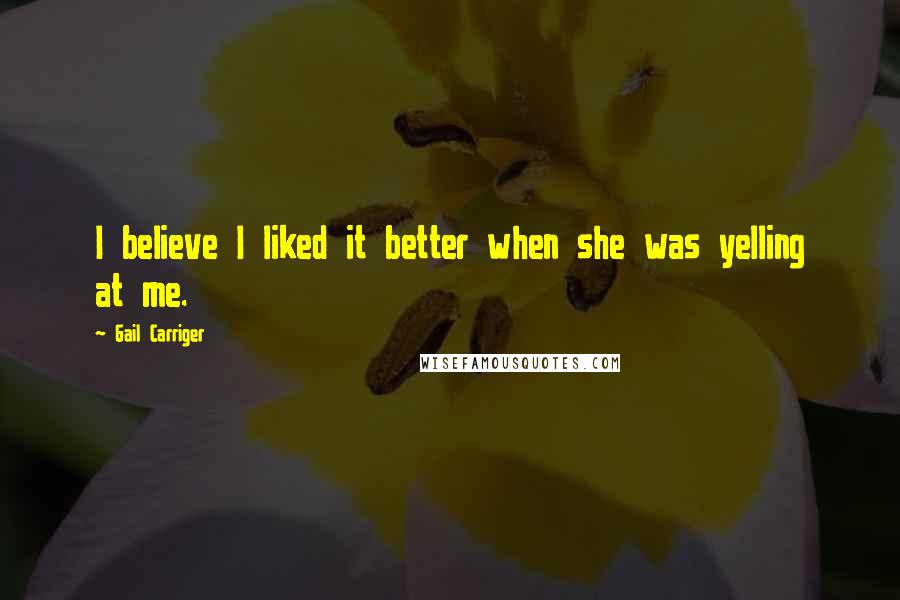 Gail Carriger Quotes: I believe I liked it better when she was yelling at me.