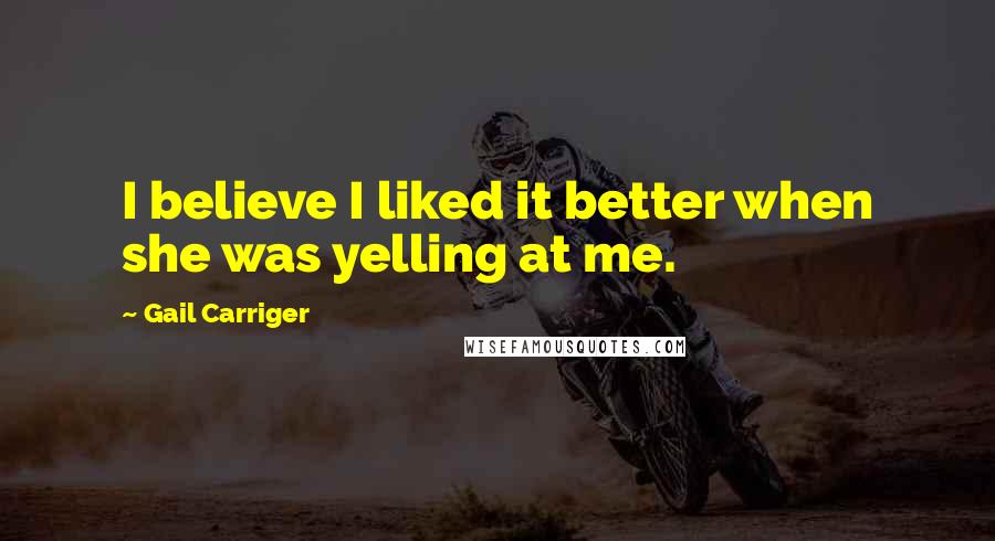 Gail Carriger Quotes: I believe I liked it better when she was yelling at me.