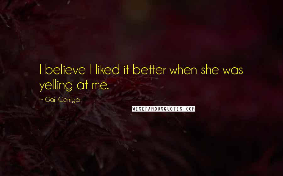 Gail Carriger Quotes: I believe I liked it better when she was yelling at me.