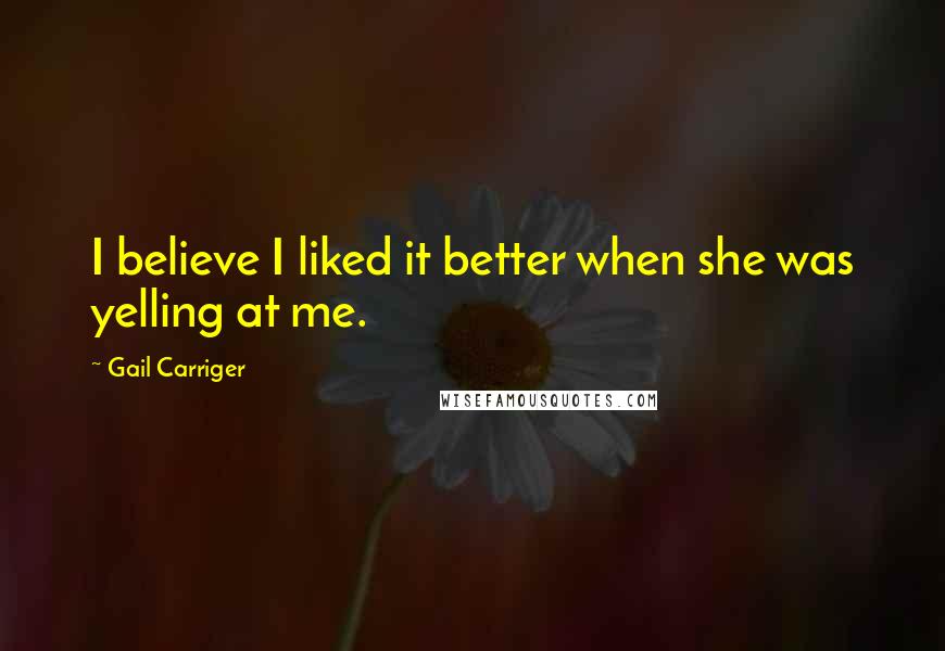 Gail Carriger Quotes: I believe I liked it better when she was yelling at me.