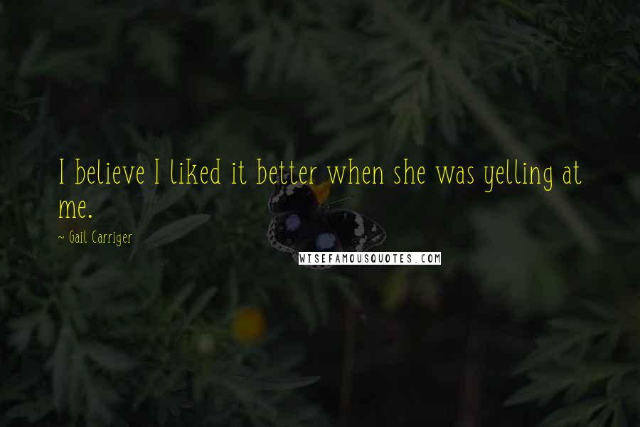 Gail Carriger Quotes: I believe I liked it better when she was yelling at me.