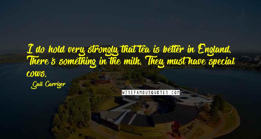 Gail Carriger Quotes: I do hold very strongly that tea is better in England. There's something in the milk. They must have special cows.