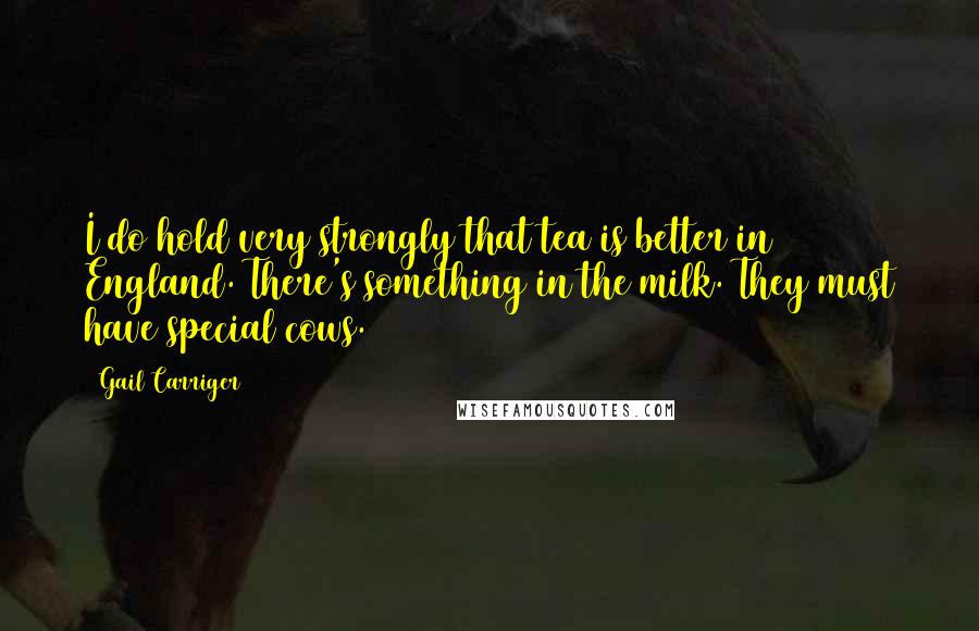 Gail Carriger Quotes: I do hold very strongly that tea is better in England. There's something in the milk. They must have special cows.