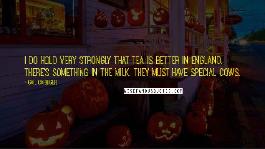 Gail Carriger Quotes: I do hold very strongly that tea is better in England. There's something in the milk. They must have special cows.