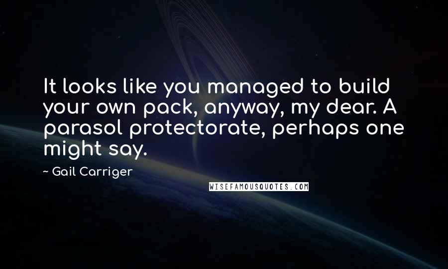 Gail Carriger Quotes: It looks like you managed to build your own pack, anyway, my dear. A parasol protectorate, perhaps one might say.