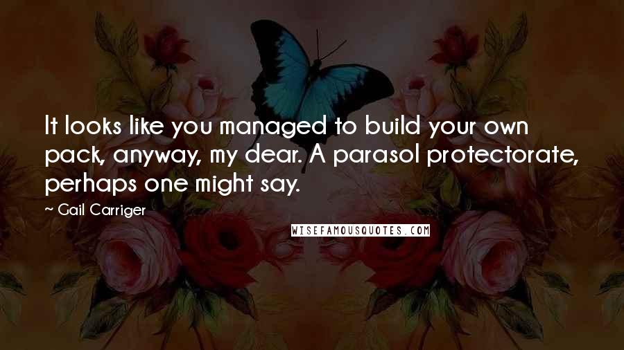Gail Carriger Quotes: It looks like you managed to build your own pack, anyway, my dear. A parasol protectorate, perhaps one might say.