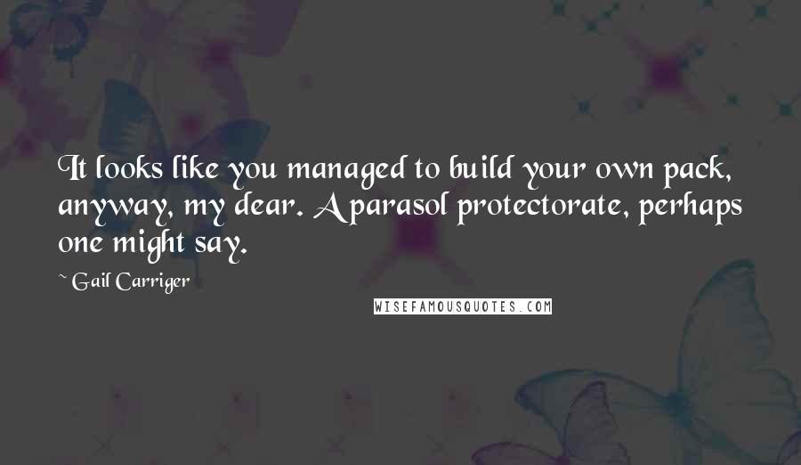 Gail Carriger Quotes: It looks like you managed to build your own pack, anyway, my dear. A parasol protectorate, perhaps one might say.