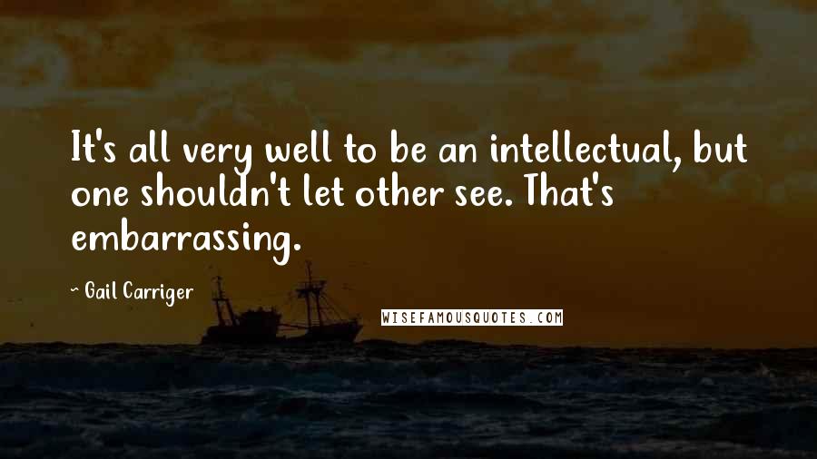 Gail Carriger Quotes: It's all very well to be an intellectual, but one shouldn't let other see. That's embarrassing.