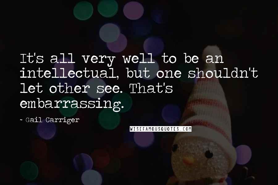 Gail Carriger Quotes: It's all very well to be an intellectual, but one shouldn't let other see. That's embarrassing.