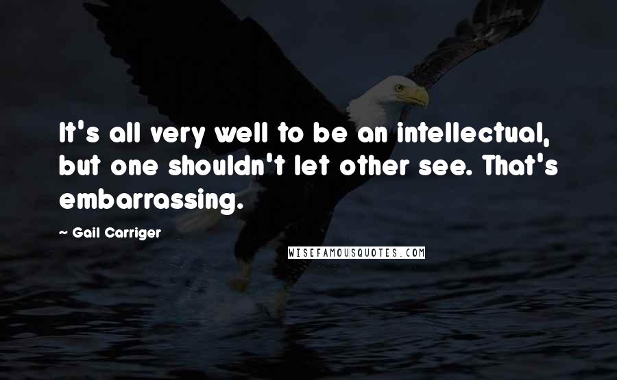 Gail Carriger Quotes: It's all very well to be an intellectual, but one shouldn't let other see. That's embarrassing.