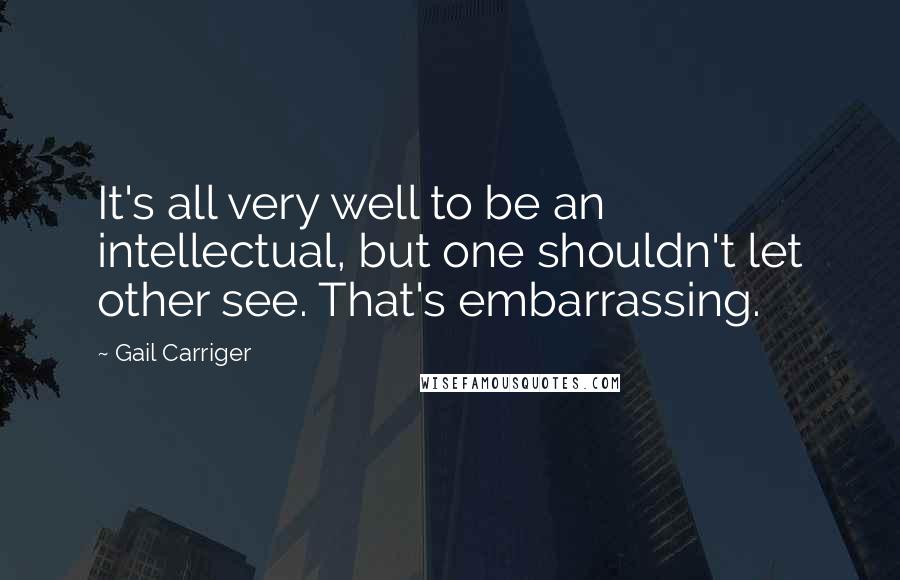 Gail Carriger Quotes: It's all very well to be an intellectual, but one shouldn't let other see. That's embarrassing.