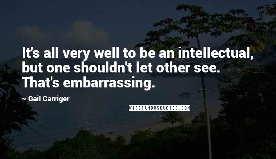 Gail Carriger Quotes: It's all very well to be an intellectual, but one shouldn't let other see. That's embarrassing.