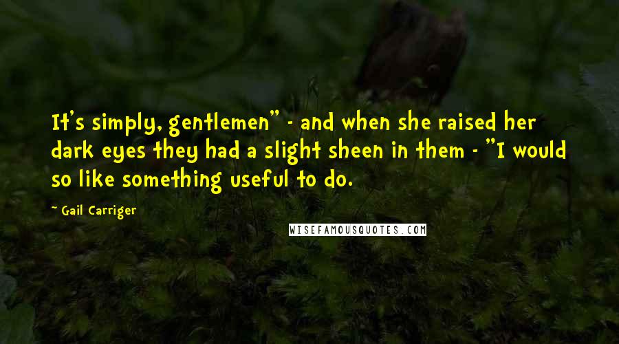 Gail Carriger Quotes: It's simply, gentlemen" - and when she raised her dark eyes they had a slight sheen in them - "I would so like something useful to do.