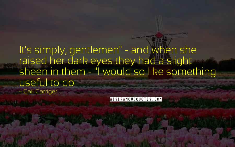 Gail Carriger Quotes: It's simply, gentlemen" - and when she raised her dark eyes they had a slight sheen in them - "I would so like something useful to do.