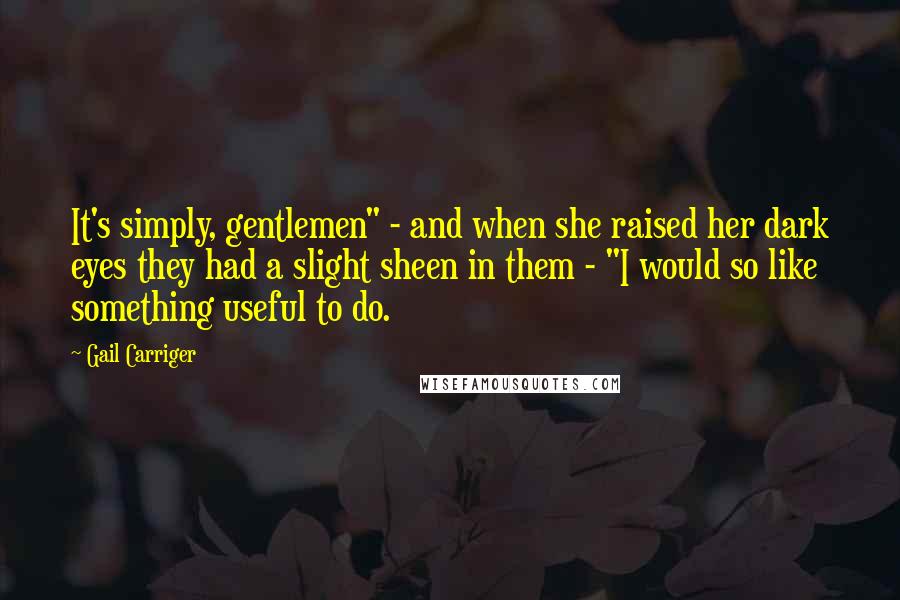 Gail Carriger Quotes: It's simply, gentlemen" - and when she raised her dark eyes they had a slight sheen in them - "I would so like something useful to do.