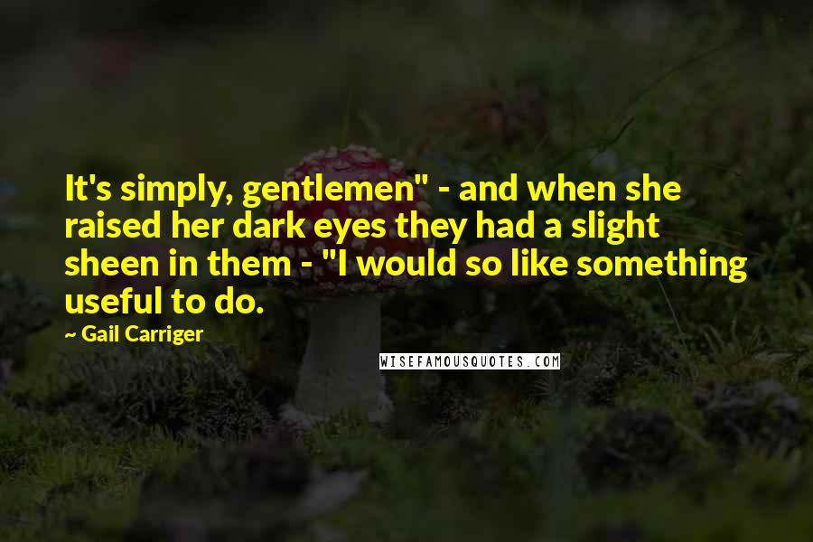 Gail Carriger Quotes: It's simply, gentlemen" - and when she raised her dark eyes they had a slight sheen in them - "I would so like something useful to do.