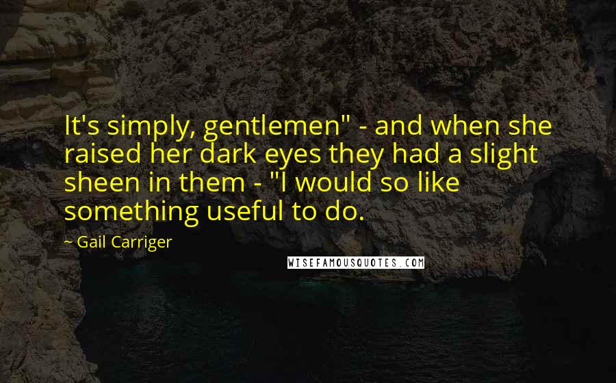 Gail Carriger Quotes: It's simply, gentlemen" - and when she raised her dark eyes they had a slight sheen in them - "I would so like something useful to do.