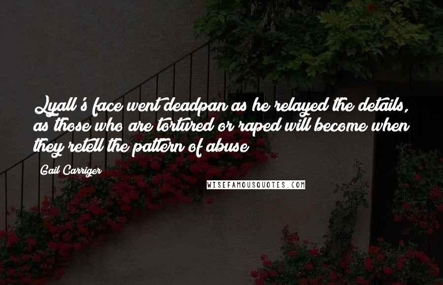Gail Carriger Quotes: Lyall's face went deadpan as he relayed the details, as those who are tortured or raped will become when they retell the pattern of abuse